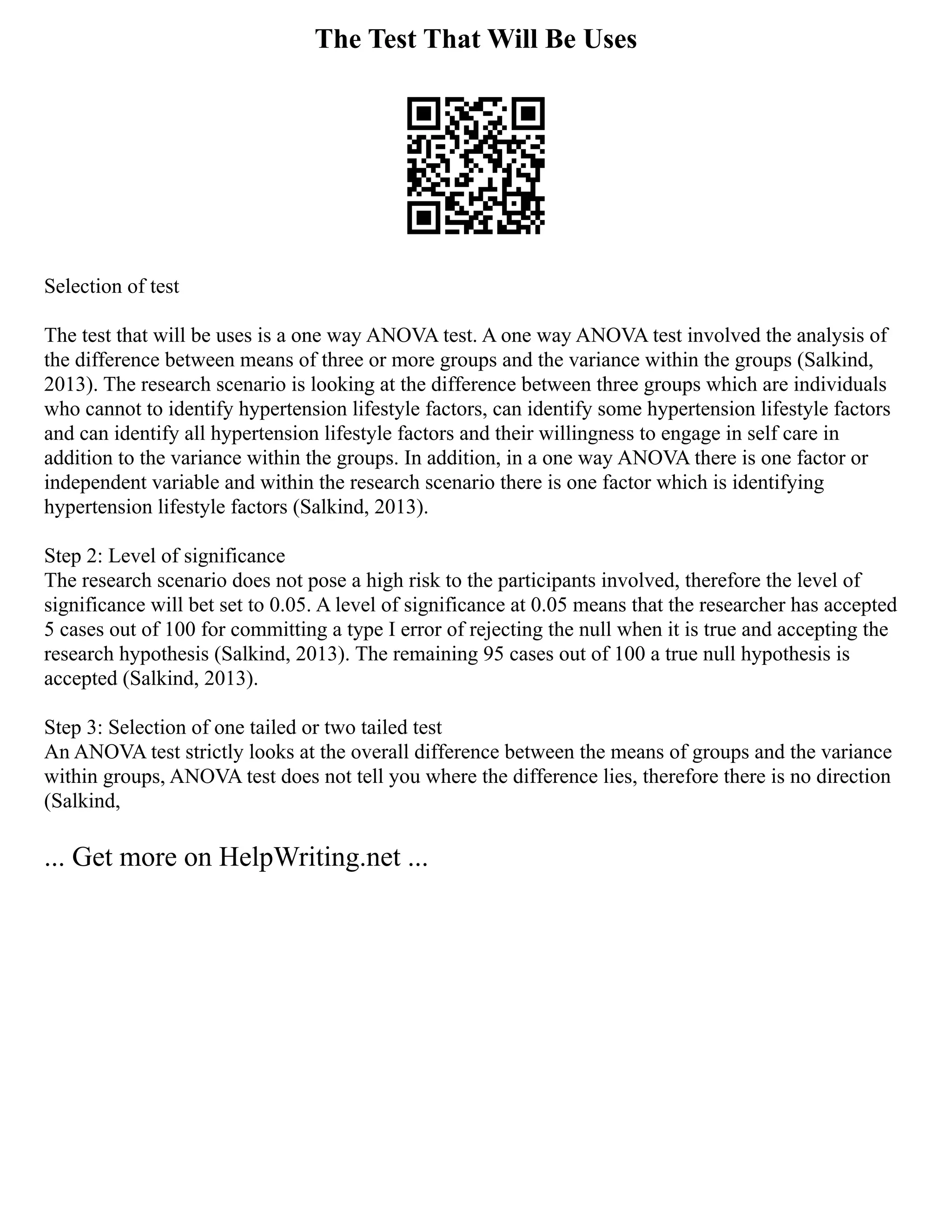 The Test That Will Be Uses
Selection of test
The test that will be uses is a one way ANOVA test. A one way ANOVA test involved the analysis of
the difference between means of three or more groups and the variance within the groups (Salkind,
2013). The research scenario is looking at the difference between three groups which are individuals
who cannot to identify hypertension lifestyle factors, can identify some hypertension lifestyle factors
and can identify all hypertension lifestyle factors and their willingness to engage in self care in
addition to the variance within the groups. In addition, in a one way ANOVA there is one factor or
independent variable and within the research scenario there is one factor which is identifying
hypertension lifestyle factors (Salkind, 2013).
Step 2: Level of significance
The research scenario does not pose a high risk to the participants involved, therefore the level of
significance will bet set to 0.05. A level of significance at 0.05 means that the researcher has accepted
5 cases out of 100 for committing a type I error of rejecting the null when it is true and accepting the
research hypothesis (Salkind, 2013). The remaining 95 cases out of 100 a true null hypothesis is
accepted (Salkind, 2013).
Step 3: Selection of one tailed or two tailed test
An ANOVA test strictly looks at the overall difference between the means of groups and the variance
within groups, ANOVA test does not tell you where the difference lies, therefore there is no direction
(Salkind,
... Get more on HelpWriting.net ...
 