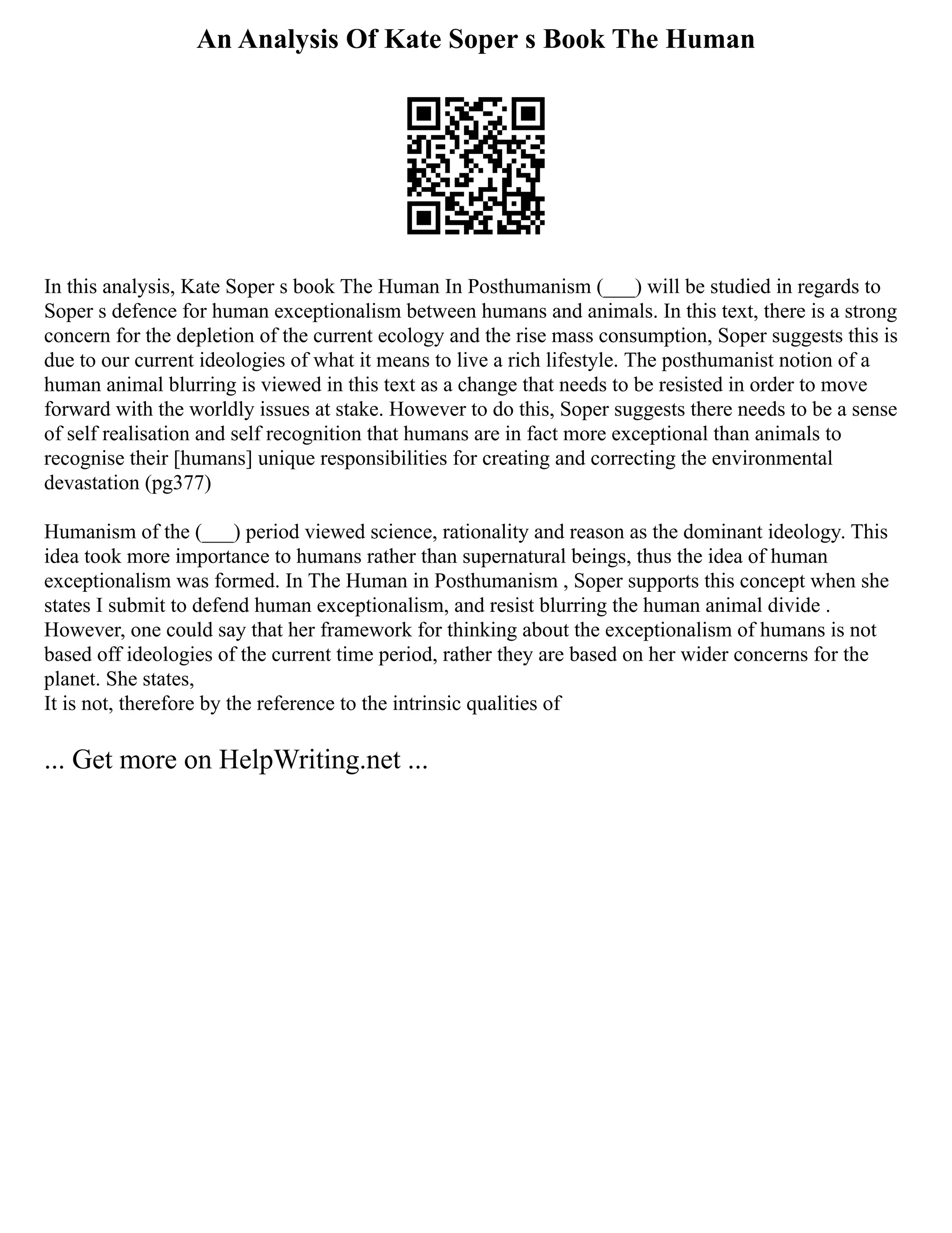 An Analysis Of Kate Soper s Book The Human
In this analysis, Kate Soper s book The Human In Posthumanism (___) will be studied in regards to
Soper s defence for human exceptionalism between humans and animals. In this text, there is a strong
concern for the depletion of the current ecology and the rise mass consumption, Soper suggests this is
due to our current ideologies of what it means to live a rich lifestyle. The posthumanist notion of a
human animal blurring is viewed in this text as a change that needs to be resisted in order to move
forward with the worldly issues at stake. However to do this, Soper suggests there needs to be a sense
of self realisation and self recognition that humans are in fact more exceptional than animals to
recognise their [humans] unique responsibilities for creating and correcting the environmental
devastation (pg377)
Humanism of the (___) period viewed science, rationality and reason as the dominant ideology. This
idea took more importance to humans rather than supernatural beings, thus the idea of human
exceptionalism was formed. In The Human in Posthumanism , Soper supports this concept when she
states I submit to defend human exceptionalism, and resist blurring the human animal divide .
However, one could say that her framework for thinking about the exceptionalism of humans is not
based off ideologies of the current time period, rather they are based on her wider concerns for the
planet. She states,
It is not, therefore by the reference to the intrinsic qualities of
... Get more on HelpWriting.net ...
 