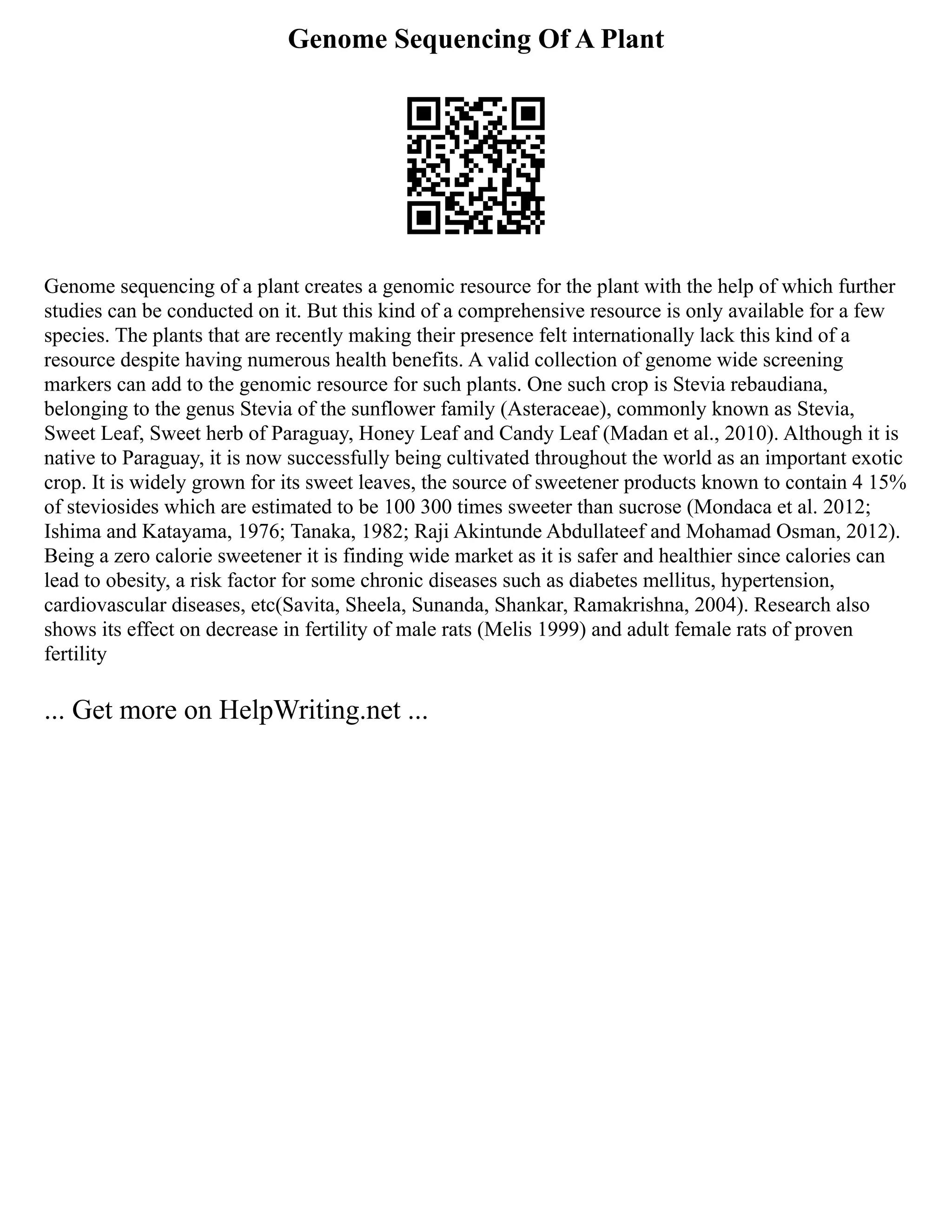 Genome Sequencing Of A Plant
Genome sequencing of a plant creates a genomic resource for the plant with the help of which further
studies can be conducted on it. But this kind of a comprehensive resource is only available for a few
species. The plants that are recently making their presence felt internationally lack this kind of a
resource despite having numerous health benefits. A valid collection of genome wide screening
markers can add to the genomic resource for such plants. One such crop is Stevia rebaudiana,
belonging to the genus Stevia of the sunflower family (Asteraceae), commonly known as Stevia,
Sweet Leaf, Sweet herb of Paraguay, Honey Leaf and Candy Leaf (Madan et al., 2010). Although it is
native to Paraguay, it is now successfully being cultivated throughout the world as an important exotic
crop. It is widely grown for its sweet leaves, the source of sweetener products known to contain 4 15%
of steviosides which are estimated to be 100 300 times sweeter than sucrose (Mondaca et al. 2012;
Ishima and Katayama, 1976; Tanaka, 1982; Raji Akintunde Abdullateef and Mohamad Osman, 2012).
Being a zero calorie sweetener it is finding wide market as it is safer and healthier since calories can
lead to obesity, a risk factor for some chronic diseases such as diabetes mellitus, hypertension,
cardiovascular diseases, etc(Savita, Sheela, Sunanda, Shankar, Ramakrishna, 2004). Research also
shows its effect on decrease in fertility of male rats (Melis 1999) and adult female rats of proven
fertility
... Get more on HelpWriting.net ...
 