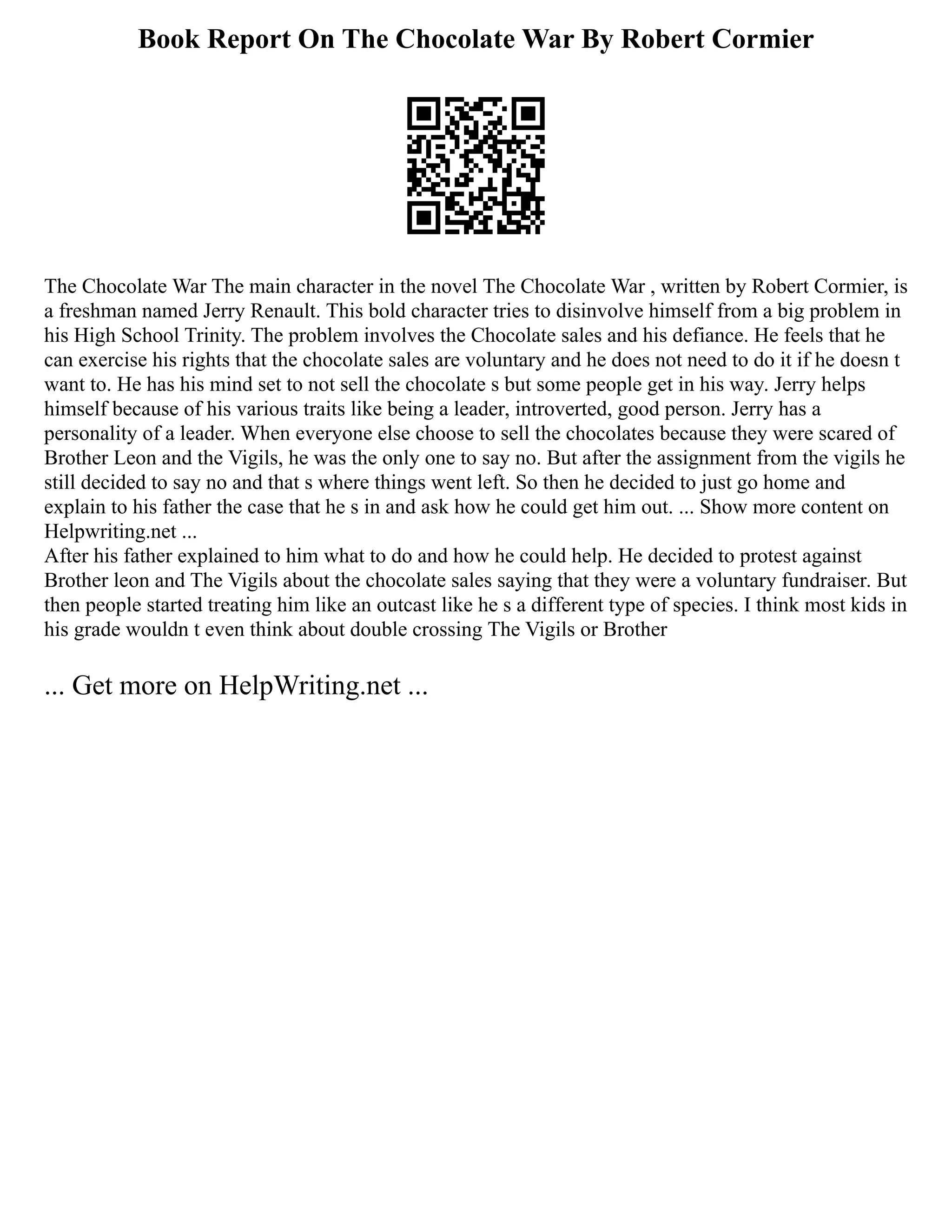 Book Report On The Chocolate War By Robert Cormier
The Chocolate War The main character in the novel The Chocolate War , written by Robert Cormier, is
a freshman named Jerry Renault. This bold character tries to disinvolve himself from a big problem in
his High School Trinity. The problem involves the Chocolate sales and his defiance. He feels that he
can exercise his rights that the chocolate sales are voluntary and he does not need to do it if he doesn t
want to. He has his mind set to not sell the chocolate s but some people get in his way. Jerry helps
himself because of his various traits like being a leader, introverted, good person. Jerry has a
personality of a leader. When everyone else choose to sell the chocolates because they were scared of
Brother Leon and the Vigils, he was the only one to say no. But after the assignment from the vigils he
still decided to say no and that s where things went left. So then he decided to just go home and
explain to his father the case that he s in and ask how he could get him out. ... Show more content on
Helpwriting.net ...
After his father explained to him what to do and how he could help. He decided to protest against
Brother leon and The Vigils about the chocolate sales saying that they were a voluntary fundraiser. But
then people started treating him like an outcast like he s a different type of species. I think most kids in
his grade wouldn t even think about double crossing The Vigils or Brother
... Get more on HelpWriting.net ...
 
