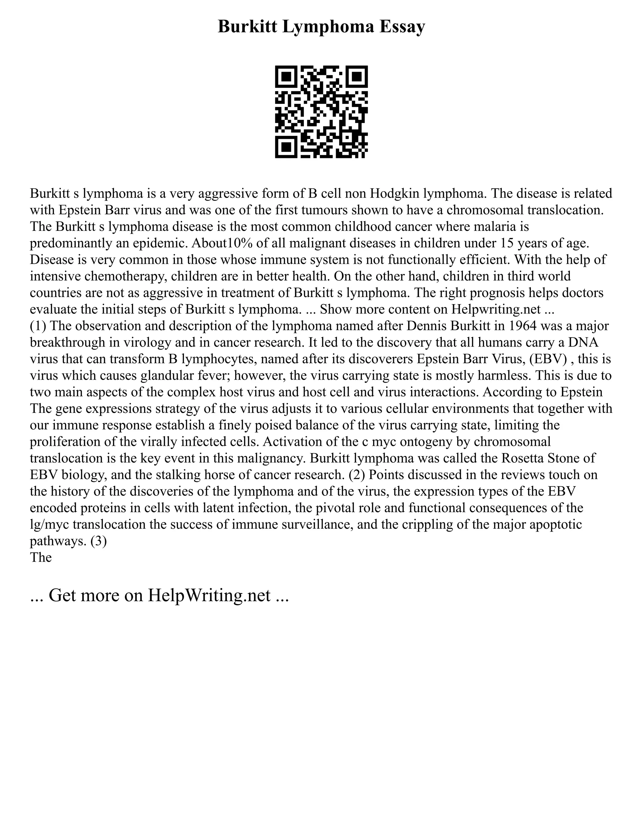 Burkitt Lymphoma Essay
Burkitt s lymphoma is a very aggressive form of B cell non Hodgkin lymphoma. The disease is related
with Epstein Barr virus and was one of the first tumours shown to have a chromosomal translocation.
The Burkitt s lymphoma disease is the most common childhood cancer where malaria is
predominantly an epidemic. About10% of all malignant diseases in children under 15 years of age.
Disease is very common in those whose immune system is not functionally efficient. With the help of
intensive chemotherapy, children are in better health. On the other hand, children in third world
countries are not as aggressive in treatment of Burkitt s lymphoma. The right prognosis helps doctors
evaluate the initial steps of Burkitt s lymphoma. ... Show more content on Helpwriting.net ...
(1) The observation and description of the lymphoma named after Dennis Burkitt in 1964 was a major
breakthrough in virology and in cancer research. It led to the discovery that all humans carry a DNA
virus that can transform B lymphocytes, named after its discoverers Epstein Barr Virus, (EBV) , this is
virus which causes glandular fever; however, the virus carrying state is mostly harmless. This is due to
two main aspects of the complex host virus and host cell and virus interactions. According to Epstein
The gene expressions strategy of the virus adjusts it to various cellular environments that together with
our immune response establish a finely poised balance of the virus carrying state, limiting the
proliferation of the virally infected cells. Activation of the c myc ontogeny by chromosomal
translocation is the key event in this malignancy. Burkitt lymphoma was called the Rosetta Stone of
EBV biology, and the stalking horse of cancer research. (2) Points discussed in the reviews touch on
the history of the discoveries of the lymphoma and of the virus, the expression types of the EBV
encoded proteins in cells with latent infection, the pivotal role and functional consequences of the
lg/myc translocation the success of immune surveillance, and the crippling of the major apoptotic
pathways. (3)
The
... Get more on HelpWriting.net ...
 