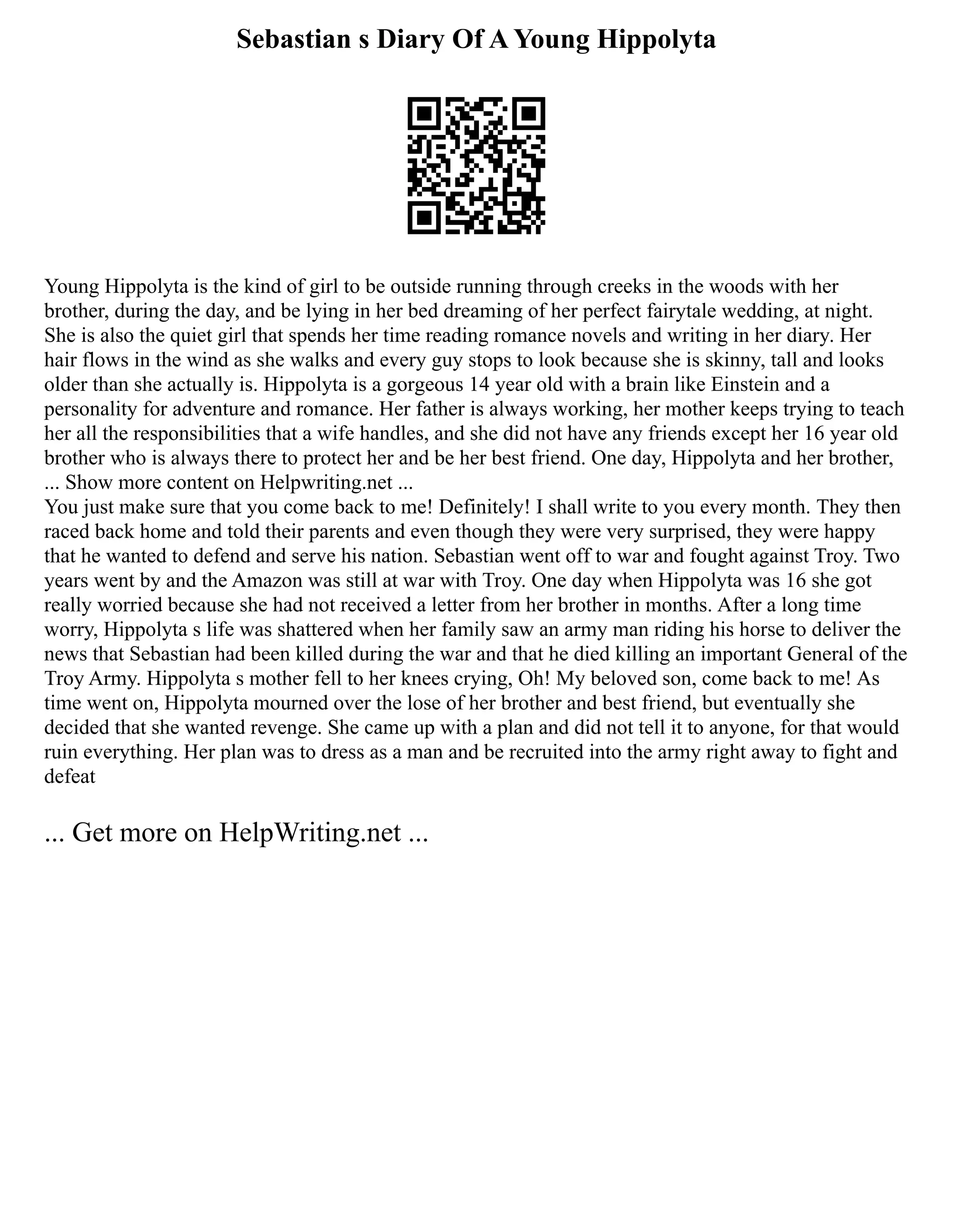 Sebastian s Diary Of A Young Hippolyta
Young Hippolyta is the kind of girl to be outside running through creeks in the woods with her
brother, during the day, and be lying in her bed dreaming of her perfect fairytale wedding, at night.
She is also the quiet girl that spends her time reading romance novels and writing in her diary. Her
hair flows in the wind as she walks and every guy stops to look because she is skinny, tall and looks
older than she actually is. Hippolyta is a gorgeous 14 year old with a brain like Einstein and a
personality for adventure and romance. Her father is always working, her mother keeps trying to teach
her all the responsibilities that a wife handles, and she did not have any friends except her 16 year old
brother who is always there to protect her and be her best friend. One day, Hippolyta and her brother,
... Show more content on Helpwriting.net ...
You just make sure that you come back to me! Definitely! I shall write to you every month. They then
raced back home and told their parents and even though they were very surprised, they were happy
that he wanted to defend and serve his nation. Sebastian went off to war and fought against Troy. Two
years went by and the Amazon was still at war with Troy. One day when Hippolyta was 16 she got
really worried because she had not received a letter from her brother in months. After a long time
worry, Hippolyta s life was shattered when her family saw an army man riding his horse to deliver the
news that Sebastian had been killed during the war and that he died killing an important General of the
Troy Army. Hippolyta s mother fell to her knees crying, Oh! My beloved son, come back to me! As
time went on, Hippolyta mourned over the lose of her brother and best friend, but eventually she
decided that she wanted revenge. She came up with a plan and did not tell it to anyone, for that would
ruin everything. Her plan was to dress as a man and be recruited into the army right away to fight and
defeat
... Get more on HelpWriting.net ...
 