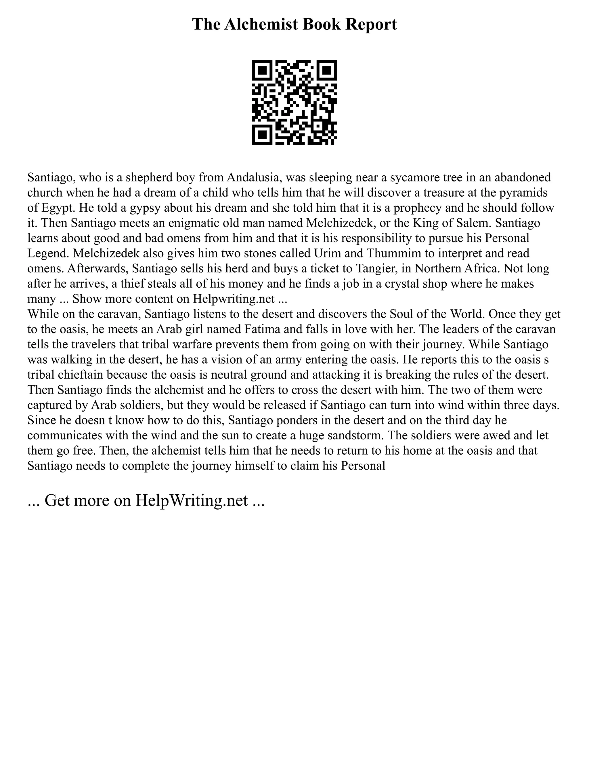 The Alchemist Book Report
Santiago, who is a shepherd boy from Andalusia, was sleeping near a sycamore tree in an abandoned
church when he had a dream of a child who tells him that he will discover a treasure at the pyramids
of Egypt. He told a gypsy about his dream and she told him that it is a prophecy and he should follow
it. Then Santiago meets an enigmatic old man named Melchizedek, or the King of Salem. Santiago
learns about good and bad omens from him and that it is his responsibility to pursue his Personal
Legend. Melchizedek also gives him two stones called Urim and Thummim to interpret and read
omens. Afterwards, Santiago sells his herd and buys a ticket to Tangier, in Northern Africa. Not long
after he arrives, a thief steals all of his money and he finds a job in a crystal shop where he makes
many ... Show more content on Helpwriting.net ...
While on the caravan, Santiago listens to the desert and discovers the Soul of the World. Once they get
to the oasis, he meets an Arab girl named Fatima and falls in love with her. The leaders of the caravan
tells the travelers that tribal warfare prevents them from going on with their journey. While Santiago
was walking in the desert, he has a vision of an army entering the oasis. He reports this to the oasis s
tribal chieftain because the oasis is neutral ground and attacking it is breaking the rules of the desert.
Then Santiago finds the alchemist and he offers to cross the desert with him. The two of them were
captured by Arab soldiers, but they would be released if Santiago can turn into wind within three days.
Since he doesn t know how to do this, Santiago ponders in the desert and on the third day he
communicates with the wind and the sun to create a huge sandstorm. The soldiers were awed and let
them go free. Then, the alchemist tells him that he needs to return to his home at the oasis and that
Santiago needs to complete the journey himself to claim his Personal
... Get more on HelpWriting.net ...
 