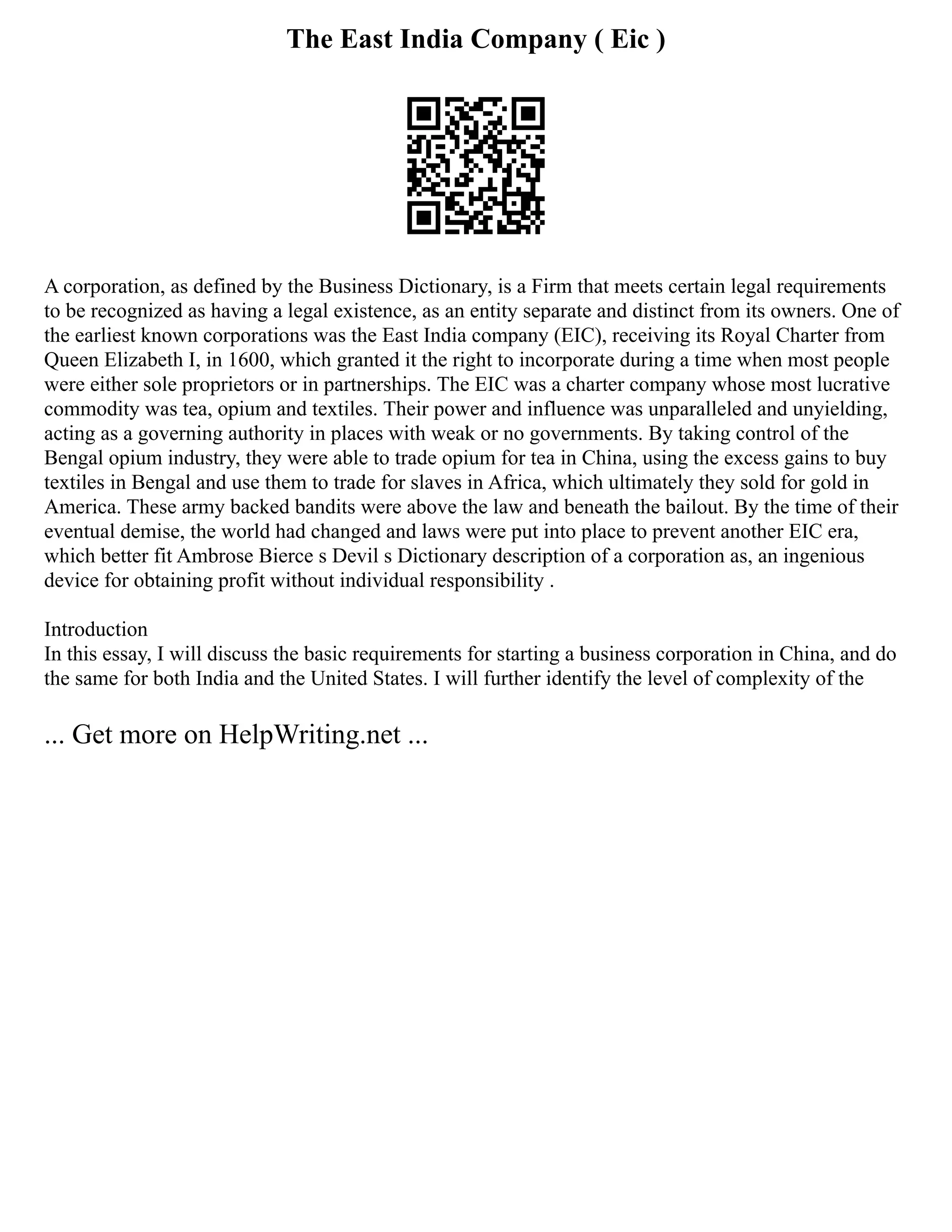 The East India Company ( Eic )
A corporation, as defined by the Business Dictionary, is a Firm that meets certain legal requirements
to be recognized as having a legal existence, as an entity separate and distinct from its owners. One of
the earliest known corporations was the East India company (EIC), receiving its Royal Charter from
Queen Elizabeth I, in 1600, which granted it the right to incorporate during a time when most people
were either sole proprietors or in partnerships. The EIC was a charter company whose most lucrative
commodity was tea, opium and textiles. Their power and influence was unparalleled and unyielding,
acting as a governing authority in places with weak or no governments. By taking control of the
Bengal opium industry, they were able to trade opium for tea in China, using the excess gains to buy
textiles in Bengal and use them to trade for slaves in Africa, which ultimately they sold for gold in
America. These army backed bandits were above the law and beneath the bailout. By the time of their
eventual demise, the world had changed and laws were put into place to prevent another EIC era,
which better fit Ambrose Bierce s Devil s Dictionary description of a corporation as, an ingenious
device for obtaining profit without individual responsibility .
Introduction
In this essay, I will discuss the basic requirements for starting a business corporation in China, and do
the same for both India and the United States. I will further identify the level of complexity of the
... Get more on HelpWriting.net ...
 