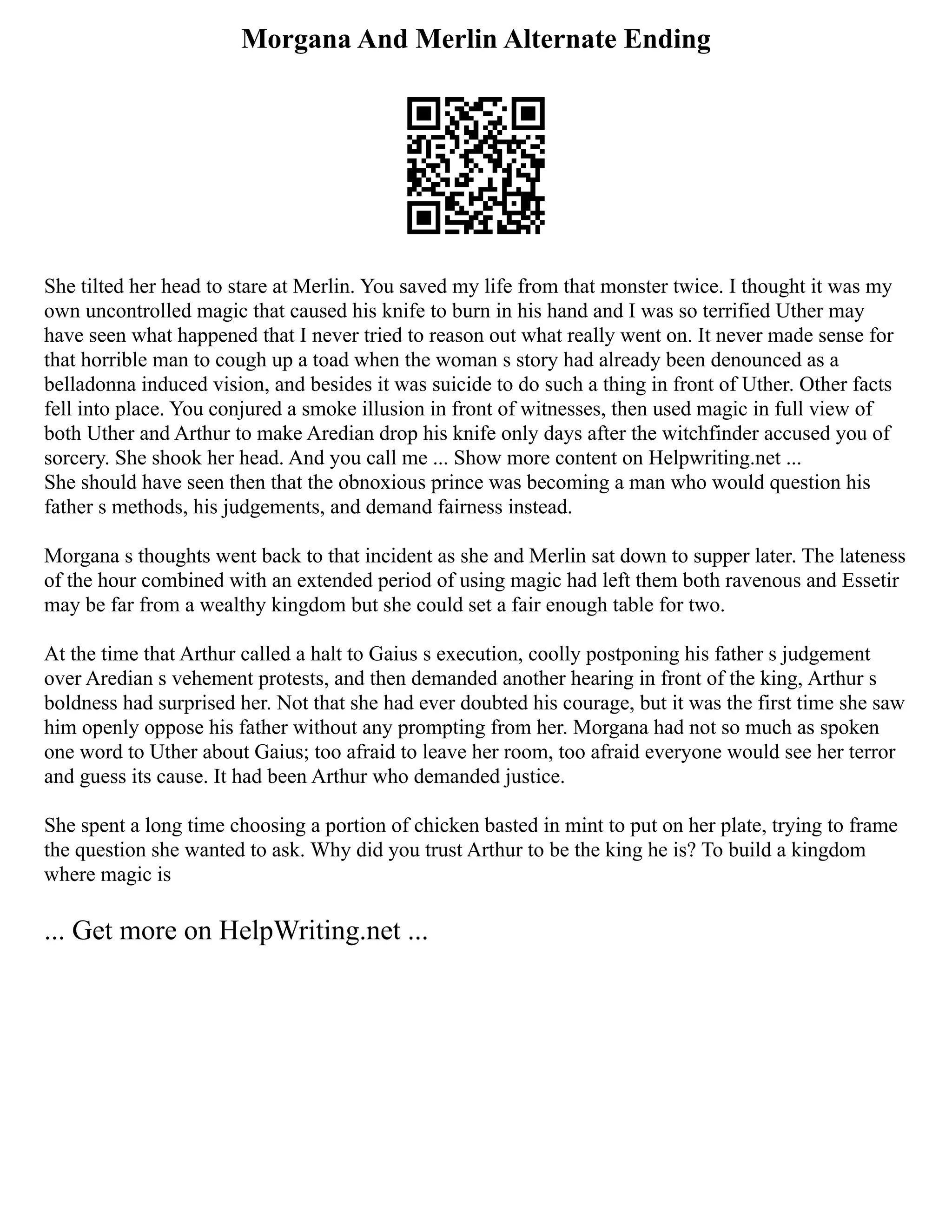 Morgana And Merlin Alternate Ending
She tilted her head to stare at Merlin. You saved my life from that monster twice. I thought it was my
own uncontrolled magic that caused his knife to burn in his hand and I was so terrified Uther may
have seen what happened that I never tried to reason out what really went on. It never made sense for
that horrible man to cough up a toad when the woman s story had already been denounced as a
belladonna induced vision, and besides it was suicide to do such a thing in front of Uther. Other facts
fell into place. You conjured a smoke illusion in front of witnesses, then used magic in full view of
both Uther and Arthur to make Aredian drop his knife only days after the witchfinder accused you of
sorcery. She shook her head. And you call me ... Show more content on Helpwriting.net ...
She should have seen then that the obnoxious prince was becoming a man who would question his
father s methods, his judgements, and demand fairness instead.
Morgana s thoughts went back to that incident as she and Merlin sat down to supper later. The lateness
of the hour combined with an extended period of using magic had left them both ravenous and Essetir
may be far from a wealthy kingdom but she could set a fair enough table for two.
At the time that Arthur called a halt to Gaius s execution, coolly postponing his father s judgement
over Aredian s vehement protests, and then demanded another hearing in front of the king, Arthur s
boldness had surprised her. Not that she had ever doubted his courage, but it was the first time she saw
him openly oppose his father without any prompting from her. Morgana had not so much as spoken
one word to Uther about Gaius; too afraid to leave her room, too afraid everyone would see her terror
and guess its cause. It had been Arthur who demanded justice.
She spent a long time choosing a portion of chicken basted in mint to put on her plate, trying to frame
the question she wanted to ask. Why did you trust Arthur to be the king he is? To build a kingdom
where magic is
... Get more on HelpWriting.net ...
 
