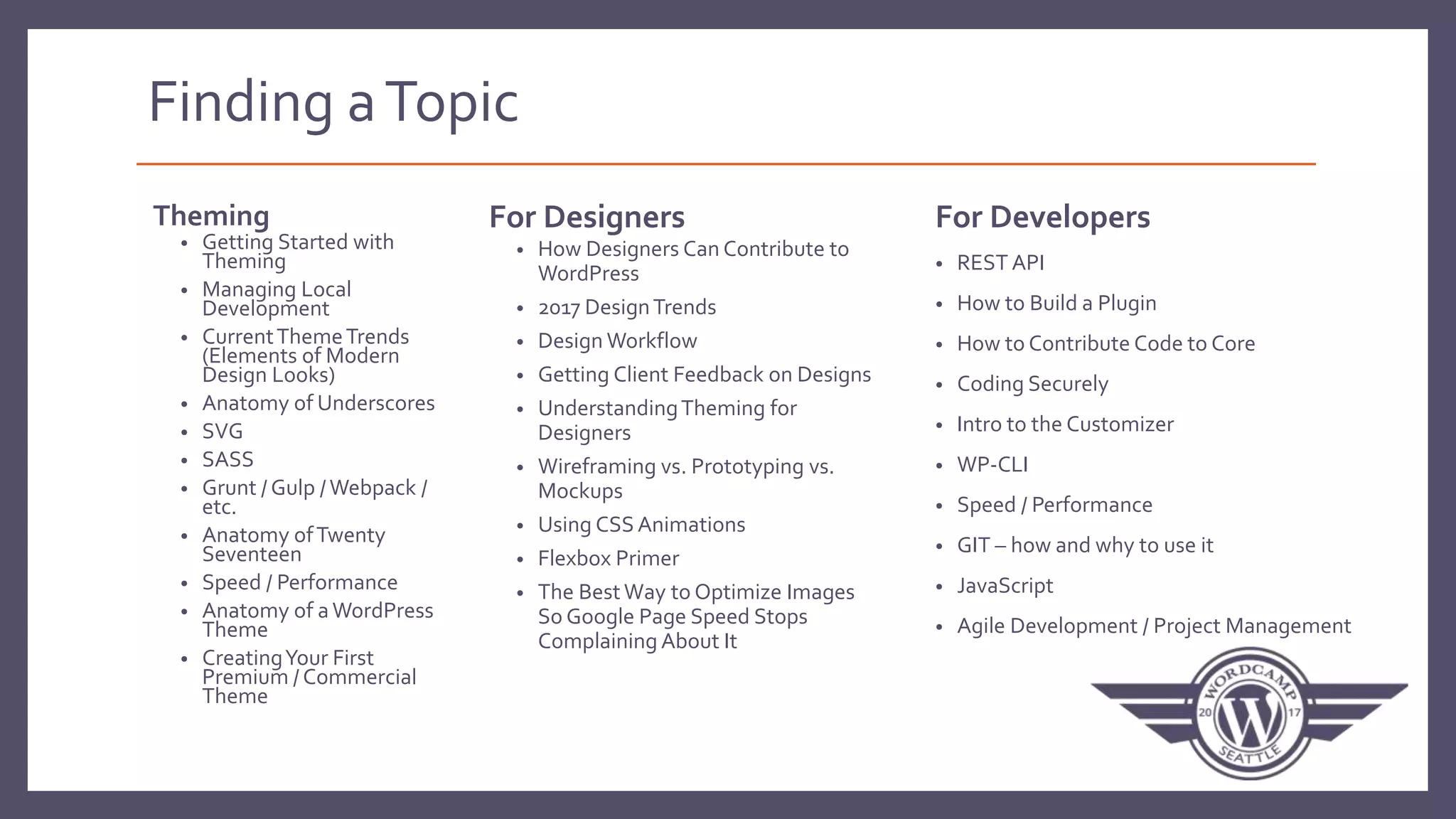 Finding aTopic
Theming
• Getting Started with
Theming
• Managing Local
Development
• CurrentThemeTrends
(Elements of Modern
Design Looks)
• Anatomy of Underscores
• SVG
• SASS
• Grunt / Gulp / Webpack /
etc.
• Anatomy ofTwenty
Seventeen
• Speed / Performance
• Anatomy of aWordPress
Theme
• CreatingYour First
Premium / Commercial
Theme
For Designers
• How Designers Can Contribute to
WordPress
• 2017 DesignTrends
• Design Workflow
• Getting Client Feedback on Designs
• UnderstandingTheming for
Designers
• Wireframing vs. Prototyping vs.
Mockups
• Using CSS Animations
• Flexbox Primer
• The BestWay to Optimize Images
So Google Page Speed Stops
Complaining About It
For Developers
• REST API
• How to Build a Plugin
• How to Contribute Code to Core
• Coding Securely
• Intro to the Customizer
• WP-CLI
• Speed / Performance
• GIT – how and why to use it
• JavaScript
• Agile Development / Project Management
 