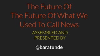 The Future Of
The Future Of What We
Used To Call News
ASSEMBLED AND
PRESENTED BY
@baratunde
 