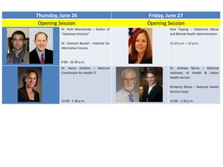 Thursday, June 26 Friday, June 27
Opening Session Opening Session
Dr. Rishi Manchanda – Author of
“Upstream Doctors”
Dr. Clement Bezold – Institute for
Alternative Futures
9:00 - 10:30 a.m.
Kate Tipping – Substance Abuse
and Mental Health Administration
11:15 a.m. – 12 p.m.
Dr. Karen DeSalvo – National
Coordinator for Health IT
12:00 - 1:30 p.m.
Dr. Andrew Narva – National
Institutes of Health & Indian
Health Service
Kimberly Kleine – National Health
Service Corps
12:00 - 1:30 p.m.
 