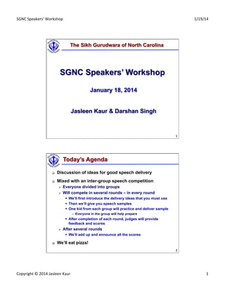 SGNC	
  Speakers’	
  Workshop	
   1/19/14	
  
Copyright	
  ©	
  2014	
  Jasleen	
  Kaur	
   1	
  
1	
  
The Sikh Gurudwara of North Carolina
SGNC Speakers’ Workshop
January 18, 2014
Jasleen Kaur & Darshan Singh
2	
  
Today’s Agenda
q  Discussion of ideas for good speech delivery
q  Mixed with an inter-group speech competition
Ø  Everyone divided into groups
Ø  Will compete in several rounds – in every round
§  We’ll first introduce the delivery ideas that you must use
§  Then we’ll give you speech samples
§  One kid from each group will practice and deliver sample
–  Everyone in the group will help prepare
§  After completion of each round, judges will provide
feedback and scores
Ø  After several rounds
§  We’ll add up and announce all the scores
q  We’ll eat pizza!
 