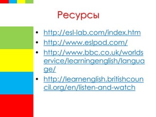 Ресурсы
• http://esl-lab.com/index.htm
• http://www.eslpod.com/
• http://www.bbc.co.uk/worlds
ervice/learningenglish/langua
ge/
• http://learnenglish.britishcoun
cil.org/en/listen-and-watch
 