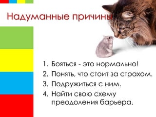 Надуманные причины
1. Бояться - это нормально!
2. Понять, что стоит за страхом.
3. Подружиться с ним.
4. Найти свою схему
преодоления барьера.
 