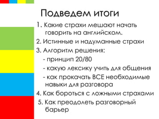 Подведем итоги
1. Какие страхи мешают начать
говорить на английском.
2. Истинные и надуманные страхи
3. Алгоритм решения:
- принцип 20/80
- какую лексику учить для общения
- как прокачать ВСЕ необходимые
навыки для разговора
4. Как бороться с ложными страхами
5. Как преодолеть разговорный
барьер
 
