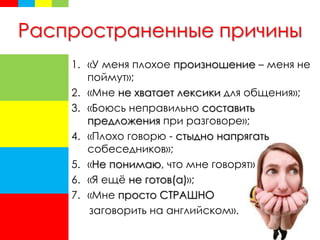 Распространенные причины
1. «У меня плохое произношение – меня не
поймут»;
2. «Мне не хватает лексики для общения»;
3. «Боюсь неправильно составить
предложения при разговоре»;
4. «Плохо говорю - стыдно напрягать
собеседников»;
5. «Не понимаю, что мне говорят»
6. «Я ещё не готов(а)»;
7. «Мне просто СТРАШНО
заговорить на английском».
 
