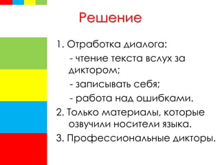 Решение
1. Отработка диалога:
- чтение текста вслух за
диктором;
- записывать себя;
- работа над ошибками.
2. Только материалы, которые
озвучили носители языка.
3. Профессиональные дикторы.
 