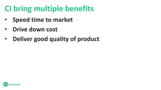 CI bring multiple benefits
• Speed time to market
• Drive down cost
• Deliver good quality of product
 