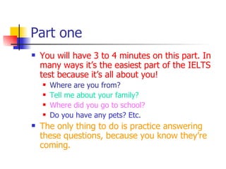 Part one You will have 3 to 4 minutes on this part. In many ways it’s the easiest part of the IELTS test because it’s all about you! Where are you from? Tell me about your family? Where did you go to school? Do you have any pets? Etc. The only thing to do is practice answering these questions, because you know they’re coming. 
