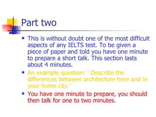 Part two This is without doubt one of the most difficult aspects of any IELTS test. To be given a piece of paper and told you have one minute to prepare a short talk. This section lasts about 4 minutes. An example question: ‘ Describe the differences between architecture here and in your home city.’  You have one minute to prepare, you should then talk for one to two minutes. 