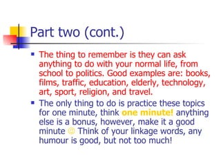 Part two (cont.) The thing to remember is they can ask anything to do with your normal life, from school to politics. Good examples are: books, films, traffic, education, elderly, technology, art, sport, religion, and travel. The only thing to do is practice these topics for one minute, think  one minute!  anything else is a bonus, however, make it a good minute     Think of your linkage words, any humour is good, but not too much! 