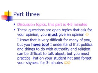 Part three Discussion topics, this part is 4-5 minutes These questions are open topics that ask for your opinion, you  must  give an opinion   I know that is very difficult for many of you, but you  have too ! I understand that politics and things to do with authority and religion can be difficult to talk about, but you must practice. Put on your student hat and forget your shyness for 3 minutes   
