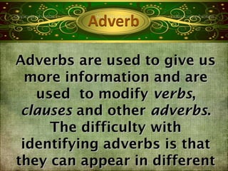 Adverbs are used to give us
  more information and are
   used to modify verbs,
 clauses and other adverbs.
     The difficulty with
 identifying adverbs is that
they can appear in different
 