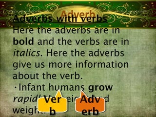 Adverbs with verbs
Here the adverbs are in
bold and the verbs are in
italics. Here the adverbs
give us more information
about the verb.
•Infant humans grow
rapidlyVer
        Verheight and
         in     Adv
                Adv
weight. b b     erb
                erb
 