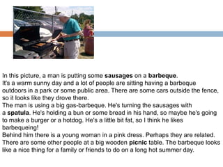 In this picture, a man is putting some sausages on a barbeque.
It's a warm sunny day and a lot of people are sitting having a barbeque
outdoors in a park or some public area. There are some cars outside the fence,
so it looks like they drove there.
The man is using a big gas-barbeque. He's turning the sausages with
a spatula. He's holding a bun or some bread in his hand, so maybe he's going
to make a burger or a hotdog. He's a little bit fat, so I think he likes
barbequeing!
Behind him there is a young woman in a pink dress. Perhaps they are related.
There are some other people at a big wooden picnic table. The barbeque looks
like a nice thing for a family or friends to do on a long hot summer day.

 