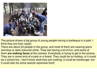 The picture shows a big group of young people having a barbeque in a park. I
think they are from Japan.
There are about 20 people in the group, and most of them are wearing jeans
and blue or dark-coloured shirts. They are having a lot of fun, and some of
them are making faces at the camera. Everybody is trying to get in the picture.
They are in some kind of a park or a forest. They could be on holiday, or it could
be a school trip. I don't know what they are cooking. It could be hamburger, but
it could also be some special Japanese food!

 
