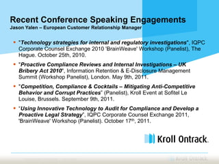 Recent Conference Speaking Engagements
Jason Yalen – European Customer Relationship Manager


  "Technology strategies for internal and regulatory investigations", IQPC
   Corporate Counsel Exchange 2010 'BrainWeave' Workshop (Panelist), The
   Hague. October 25th, 2010.
  "Proactive Compliance Reviews and Internal Investigations – UK
   Bribery Act 2010", Information Retention & E-Disclosure Management
   Summit (Workshop Panelist), London. May 9th, 2011.
  "Competition, Compliance & Cocktails – Mitigating Anti-Competitive
   Behavior and Corrupt Practices” (Panelist), Kroll Event at Sofitel Le
   Louise, Brussels. September 9th, 2011.
  “Using Innovative Technology to Audit for Compliance and Develop a
   Proactive Legal Strategy”, IQPC Corporate Counsel Exchange 2011,
   'BrainWeave' Workshop (Panelist). October 17th, 2011.




     Proprietary and Confidential | Kroll Ontrack
 