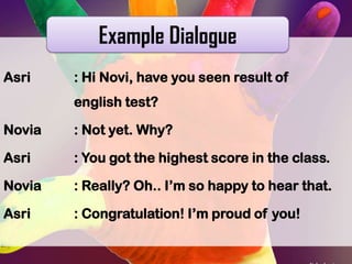 Example Dialogue
Asri

: Hi Novi, have you seen result of
english test?

Novia

: Not yet. Why?

Asri

: You got the highest score in the class.

Novia

: Really? Oh.. I’m so happy to hear that.

Asri

: Congratulation! I’m proud of you!

 