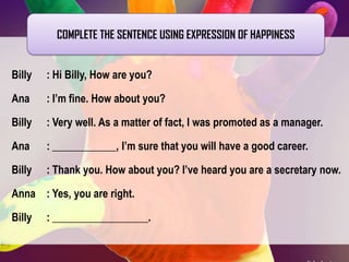 COMPLETE THE SENTENCE USING EXPRESSION OF HAPPINESS
Billy

: Hi Billy, How are you?

Ana

: I’m fine. How about you?

Billy

: Very well. As a matter of fact, I was promoted as a manager.

Ana

: ____________, I’m sure that you will have a good career.

Billy

: Thank you. How about you? I’ve heard you are a secretary now.

Anna : Yes, you are right.

Billy

: __________________.

 