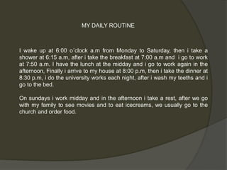 MY DAILY ROUTINE 
I wake up at 6:00 o´clock a.m from Monday to Saturday, then i take a 
shower at 6:15 a.m, after i take the breakfast at 7:00 a.m and i go to work 
at 7:50 a.m. I have the lunch at the midday and i go to work again in the 
afternoon, Finally i arrive to my house at 8:00 p.m, then i take the dinner at 
8:30 p.m, i do the university works each night, after i wash my teeths and i 
go to the bed. 
On sundays i work midday and in the afternoon i take a rest, after we go 
with my family to see movies and to eat icecreams, we usually go to the 
church and order food. 
 