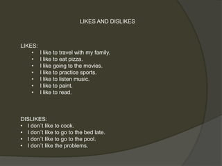 LIKES AND DISLIKES 
LIKES: 
• I like to travel with my family. 
• I like to eat pizza. 
• I like going to the movies. 
• I like to practice sports. 
• I like to listen music. 
• I like to paint. 
• I like to read. 
DISLIKES: 
• I don´t like to cook. 
• I don´t like to go to the bed late. 
• I don´t like to go to the pool. 
• I don´t like the problems. 
 