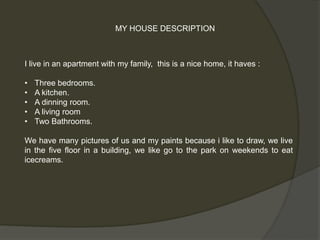 MY HOUSE DESCRIPTION 
I live in an apartment with my family, this is a nice home, it haves : 
• Three bedrooms. 
• A kitchen. 
• A dinning room. 
• A living room 
• Two Bathrooms. 
We have many pictures of us and my paints because i like to draw, we live 
in the five floor in a building, we like go to the park on weekends to eat 
icecreams. 
 
