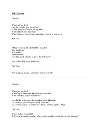 IELTS Forum
Part One
Where are you from?
Can you describe your hometown?
Is your hometown famous for any think?
What are your local industries?
What important changes have taken place recently in your town?
Part Two
I'd like you to describe last holiday (in detail)
You should say
With whom?
The destination,
How long did it take you to get to the destination?
And explain why it was good / bad
Part Three
Why xyz (your country) can attract people to travel?
Part One
Where are you from?
Where is your hometown located in your country?
What is the best of your hometown?
Now I'd like to ask you a few questions about friendship.
Do you like to play with your family or friends?
Do you like to have one or two close friends or more friends? Why?
Part Two
Which clothes do you like?
Tell me the prescript on clothes when you are working or studying at your university?
 
