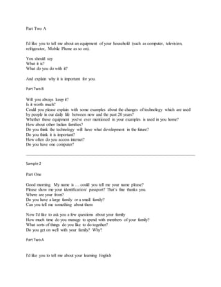 Part Two A
I'd like you to tell me about an equipment of your household (such as computer, television,
refrigerator, Mobile Phone as so on).
You should say
What it is?
What do you do with it?
And explain why it is important for you.
Part Two B
Will you always keep it?
Is it worth much?
Could you please explain with some examples about the changes of technology which are used
by people in our daily life between now and the past 20 years?
Whether those equipment you've ever mentioned in your examples is used in you home?
How about other Indian families?
Do you think the technology will have what development in the future?
Do you think it is important?
How often do you access internet?
Do you have one computer?
Sample 2
Part One
Good morning. My name is … could you tell me your name please?
Please show me your identification/ passport? That’s fine thanks you.
Where are your from?
Do you have a large family or a small family?
Can you tell me something about them
Now I'd like to ask you a few questions about your family
How much time do you manage to spend with members of your family?
What sorts of things do you like to do together?
Do you get on well with your family? Why?
Part Two A
I'd like you to tell me about your learning English
 