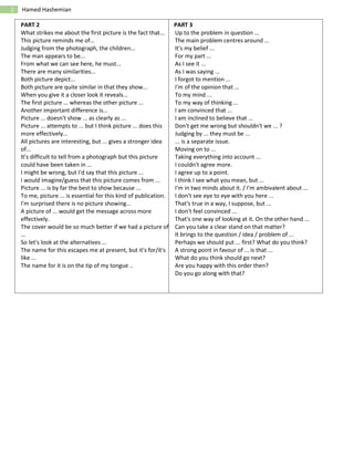 2 Hamed Hashemian
PART 2 PART 3
What strikes me about the first picture is the fact that...
This picture reminds me of...
Judging from the photograph, the children...
The man appears to be...
From what we can see here, he must...
There are many similarities...
Both picture depict...
Both picture are quite similar in that they show...
When you give it a closer look it reveals...
The first picture ... whereas the other picture ...
Another important difference is...
Picture ... doesn't show ... as clearly as ...
Picture ... attempts to ... but I think picture ... does this
more effectively...
All pictures are interesting, but ... gives a stronger idea
of...
It's difficult to tell from a photograph but this picture
could have been taken in ...
I might be wrong, but I'd say that this picture ...
I would imagine/guess that this picture comes from ...
Picture ... is by far the best to show because ...
To me, picture ... is essential for this kind of publication.
I'm surprised there is no picture showing...
A picture of ... would get the message across more
effectively.
The cover would be so much better if we had a picture of
...
So let's look at the alternatives ...
The name for this escapes me at present, but it's for/it's
like ...
The name for it is on the tip of my tongue ..
Up to the problem in question ...
The main problem centres around ...
It's my belief ...
For my part ...
As I see it ...
As I was saying ...
I forgot to mention ...
I'm of the opinion that ...
To my mind ...
To my way of thinking ...
I am convinced that ...
I am inclined to believe that ...
Don't get me wrong but shouldn't we ... ?
Judging by ... they must be ...
... is a separate issue.
Moving on to ...
Taking everything into account ...
I couldn't agree more.
I agree up to a point.
I think I see what you mean, but ...
I'm in two minds about it. / I'm ambivalent about ...
I don't see eye to eye with you here ...
That's true in a way, I suppose, but ...
I don't feel convinced ...
That's one way of looking at it. On the other hand ...
Can you take a clear stand on that matter?
It brings to the question / idea / problem of ...
Perhaps we should put ... first? What do you think?
A strong point in favour of ... is that ...
What do you think should go next?
Are you happy with this order then?
Do you go along with that?
 