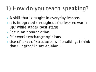  A skill that is taught in everyday lessons
 It is integrated throughout the lesson: warm
up/ while stage/ post stage
 Focus on ponunciation
 Pair work: exchange opinions
 Use of a set of structures while talking: I think
that/ I agree/ In my opinion…
 