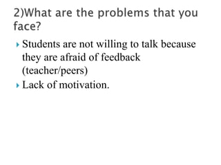  Students are not willing to talk because
they are afraid of feedback
(teacher/peers)
 Lack of motivation.
 