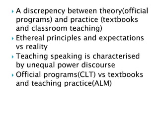  A discrepency between theory(official
programs) and practice (textbooks
and classroom teaching)
 Ethereal principles and expectations
vs reality
 Teaching speaking is characterised
by unequal power discourse
 Official programs(CLT) vs textbooks
and teaching practice(ALM)
 