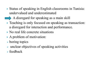  Status of speaking in English classrooms in Tunisia:
undervalued and underestimated
A disregard for speaking as a main skill
 Teaching is only focused on speaking as transaction:
a disregard for interaction and performance.
 No real life concrete situations
 A problem of motivation:
 boring topics
 unclear objectives of speaking activities
 feedback
 