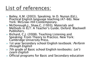  Bailey, K.M. (2003). Speaking. In D. Nunan (Ed.),
Practical English language teaching (47-66). New
York: McGraw-Hill Contemporary.
 McDonough,J., Shaw,C. (1993). Materials and
Methods in ELT: A Teacher’s Guide. Oxford: Blackwell
Publishers.
 Richard, C.J. (2008). Teaching Listening and
Speaking: From Theory to Practice. New York:
Cambridge University Press.
 1st year Secondary school English textbook: Perform
through English
 7th grade of Basic school English textbooks: Let’s
Learn English
 Official programs for Basic and Secondary education
 