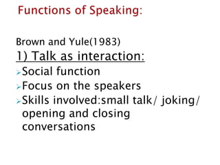 Brown and Yule(1983)
1) Talk as interaction:
Social function
Focus on the speakers
Skills involved:small talk/ joking/
opening and closing
conversations
 