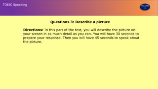 Questions 3: Describe a picture
Directions: In this part of the test, you will describe the picture on
your screen in as much detail as you can. You will have 30 seconds to
prepare your response. Then you will have 45 seconds to speak about
the picture.
TOEIC Speaking VOLUME
 