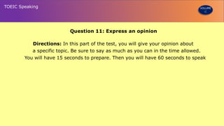 Question 11: Express an opinion
Directions: In this part of the test, you will give your opinion about
a specific topic. Be sure to say as much as you can in the time allowed.
You will have 15 seconds to prepare. Then you will have 60 seconds to speak
TOEIC Speaking VOLUME
 
