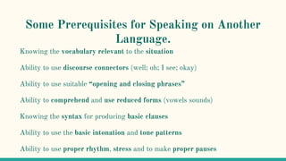 Some Prerequisites for Speaking on Another
Language.
Knowing the vocabulary relevant to the situation
Ability to use discourse connectors (well; oh; I see; okay)
Ability to use suitable “opening and closing phrases”
Ability to comprehend and use reduced forms (vowels sounds)
Knowing the syntax for producing basic clauses
Ability to use the basic intonation and tone patterns
Ability to use proper rhythm, stress and to make proper pauses
 