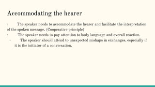 Accommodating the hearer
· The speaker needs to accommodate the hearer and facilitate the interpretation
of the spoken message. (Cooperative principle)
· The speaker needs to pay attention to body language and overall reaction.
· The speaker should attend to unexpected mishaps in exchanges, especially if
it is the initiator of a conversation.
 
