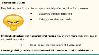 Bear in mind that:
Linguistic features have an impact on successful production of spoken discourse
➔ Mastering question formation
➔ Using appropriate word order
Contextual factors and Sociocultural norms play an even more significant role in
successful interaction
➔ Using indirect representations of disagreement
Language ability needs to be combined with sociocultural considerations
 