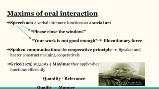 Maxims of oral interaction
➔Speech act: a verbal utterance functions as a social act
“Please close the window!”
“Your work is not good enough” Illocutionary force
➔Spoken communication: the cooperative principle Speaker and
hearer construct meaning cooperatively
➔Grice(1975) suggests 4 Maxims: they apply when natural conversation
functions efficiently
Quantity - Relevance
Quality - Manner
 