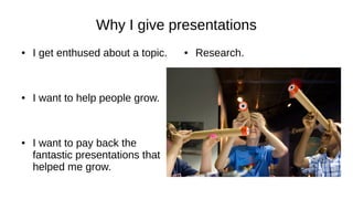 Why I give presentations
● I get enthused about a topic.
● I want to help people grow.
● I want to pay back the
fantastic presentations that
helped me grow.
● Research.
 