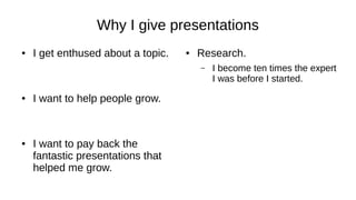 Why I give presentations
● I get enthused about a topic.
● I want to help people grow.
● I want to pay back the
fantastic presentations that
helped me grow.
● Research.
– I become ten times the expert
I was before I started.
 